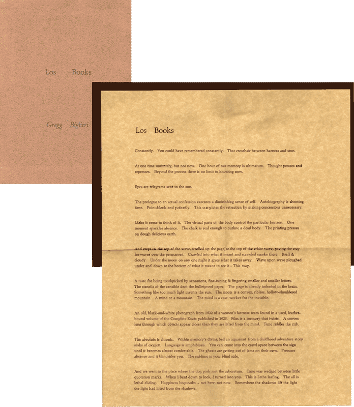 image of broadside by Gregg Biglieri: Los Books // Constantly. You could have remembered constantly. That crosshair between harness and stun. // At one time untimtly, but not now. One hour of our memory is ultimatum. Thought presses and represses. Beyond the process there is no limit to knowing now. // Eyes are telegrams sent to the sun. // The prologue to an actual confession executes a diminishing sense of self. Autobiography is shooting time. Point-blank and patiently. This completes the retraction by making concessions unnecessary. // Make it come to think of it. The virtual parts of the body control the particular horizon. One moment spackles absence. The chalk is real enough to outline a dead body. The printing presses on dough delicious earth. // And crept to the top of the wave, scrolled up the page, to the top of the white wave, paving the way for waves over the permanent. Crawled into what it meant and scrawled smoke there. Itself adn cloudy. Under the moon on any one night it gives what it takes away. Wave upon wave ploughed under and down to the bottom of what it means to see it - This way. // A taste for being toothpicked by sensations, fine-tuning and fingering smaller and smaller letters. The stencils of the sensible dent the bulletproof paper. Teh page is already indented in the brain. Something like too much light invents the sun. The moon is a convex, ribless, hollow-shouldered mountain. A mind or a mountain. The mind is a case worker for the invisible. // An old, black-and-white photograph from 1932 of a women's lacrosse team found in a used, leather-bound volume of the Complete Keats published in 1925. Film is a memory that twists. A convex lense through which objects appear closer than they are lifed from the mind. Time riddles the crib. // The basolute is chronic. Whithin memory's diving bell an aquanaut from a childhood adventure story sinks of oxygen. Language is amphibious. Yoou can come into the crawl space between the sign until it becomes almost comfortable. The ghosts are getting out of jams on their own. Pressure absence and it blindsides you. The sublime is your blind side. // And we went to the place where the dog park met the arboretum. Time was wedged between little quotation marks. When I bent down to look, I turned into you. This is Lethe leafing. The all is lethal eliding. Happiness bequeaths - not here, not now. Somewhere the shadows lift the light the light had lifted from the shadows.