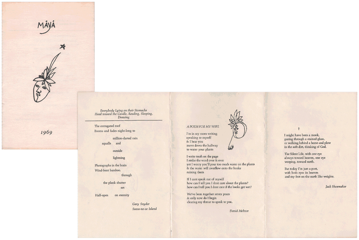 image of broadside by Gary Snyder, David Meltzer, and Jack Shoemaker:  Maya // Everybody Lying on their Stomachs Head toward the Candle, Reading, Sleeping, Drawing // The corrugated roof / Boom and fades night-long to // million-darted rain / squalls and // outside // lightning // Photographs in the brain / Wind-bent bamboo. / through // the plank shutter / set // Half-open on eternity // Gary Snyder / Suwa-no-se Island // A POEM FOR MY WIFE // I'm in my room writing / speaking to myself / and I hear you / move down the hallway / to water your plants // I write truth on the page / I strike the word over and over / yet I worry you'll pour too much water on the plants / and the water will overflow onto the books / ruining them // If I cant speak out of myself / how can I tell you I dont care about the plants? / how can I tell you I dont care if the books get wet? // We've been together seven years / and only now do I begin / clearing my throat to speak to you. // David Meltzer // † // I might have been a monk, gazing through a stained glass, / or walking behind a horse and plow / in the soft dirt, thinking of God. // The Silent Life, with one eye / always toward heaven, one eye / weeping, toward earth. // But today I'm just a poet, / with both eyes in heaven / and my feet on the earth like weights. // Jack Shoemaker