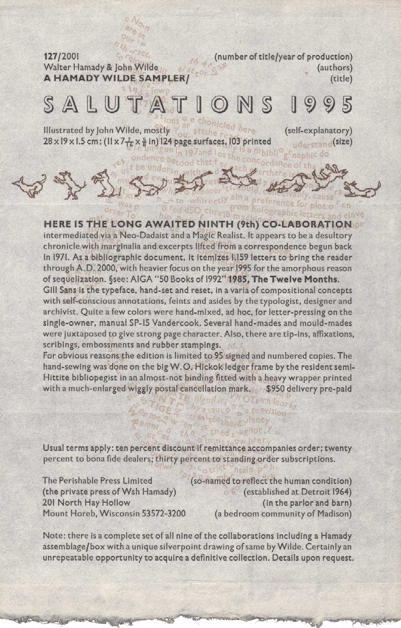 image of broadside by Walter Hamady and John Wilde: 127 / 2001 (number of title / year of production) / Walter Hamady and John Wilde (authors) / A Hamady Wilde Sampler (title) / Salutations 1995 / Illustrated by John Wilde, mostly (self-explanatory) / 28 × 19 × 1.5 cm; (11 × 7 and 7/16ths × 5/8ths in) 124 page surfaces, 103 printed (size) // Here is the long awaited ninth (9th) co-laboration intermediated via a Neo-Dadaist and a Magic REalist. It appears to be a desultory chronicle with marginalia and excerpts lifed from a correspondence begun back in 1971. As a bibliographic document, it itemizes 1,159 letters to bring the reader through A.D. 2000, with heavier focus on the year 1995 for the amorphous reason of sequelization. (section break) see: AIGA 50 Books of 1992, 1985, The Twelve Months. Gill Sans is the typeface, hand-set and reset, in a varia of compositional concepts with self-conscious annotations, feints and asides by the typologist, designer and archivist. Quite a few colors were hand-mixed, ad hoc, for letter-pressing on the single-owner, manual SP-15 Vandercook. Several hand-mades and mould-mades were juxtaposed to give strong page character. Also, there are tip-ins, affixations, scribings, embossments and rubber stampings. // For obvious reasons the edition is limited to 95 signed and numbered copies. The hand-sewing was done on the big W.O. Hickok ledger frame by the resident semi-Hittite bibliopegist in an almost-not binding fitted with a heavy wrapper printed with a much-enlarged wiggly postal cancellation mark. $950 delivery pre-paid // Usual terms apply: ten percent discount if remittance accompanies order; twenty percent to bona fide dealers; thirty percent to standing order subscriptions. // The Perishable Press Limited (so-named to reflect the human condition) / (the private press of Wsh Hamady) (establised at Detroit  1964) / 201 North Hay Hollow (in the parlor and barn) / Mount Horeb, Wisconsin 53572-3200 (a beadroom community of Madison) // Note: there is a complete set of all nine of the collaborations including a Hamady assemblage/box with a unique silverpoint drawing of same by Wilde. Certainly an unrepeatable opportunity to acquire a definitive collection. Details upon request.